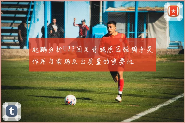 赵鹏分析U23国足晋级原因强调李昊作用与前场反击质量的重要性